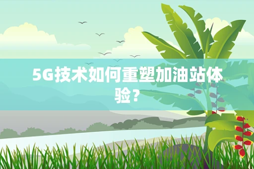5G技术如何重塑加油站体验？