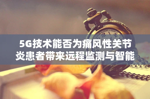 5G技术能否为痛风性关节炎患者带来远程监测与智能管理的新时代？