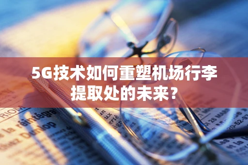 5G技术如何重塑机场行李提取处的未来？