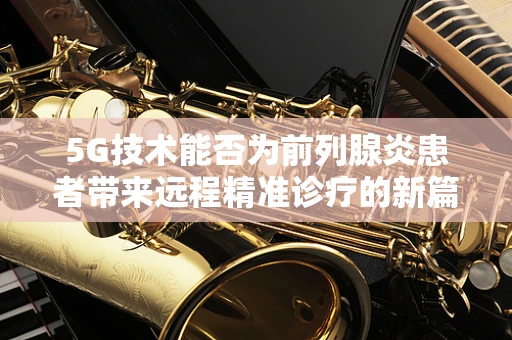 5G技术能否为前列腺炎患者带来远程精准诊疗的新篇章？