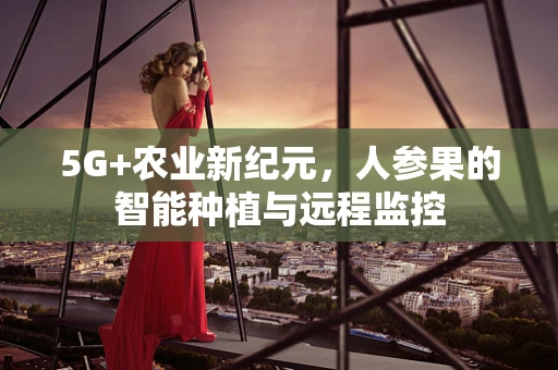 5G+农业新纪元，人参果的智能种植与远程监控