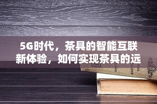 5G时代，茶具的智能互联新体验，如何实现茶具的远程操控与个性化定制？