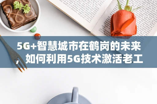 5G+智慧城市在鹤岗的未来，如何利用5G技术激活老工业城市的‘新飞’引擎？