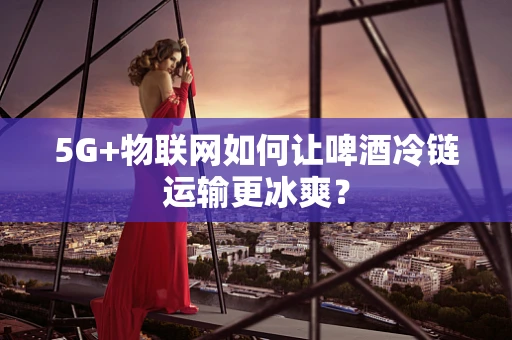 5G+物联网如何让啤酒冷链运输更冰爽？