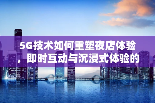 5G技术如何重塑夜店体验，即时互动与沉浸式体验的未来？