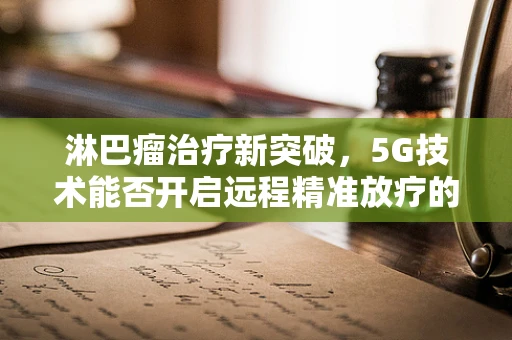 淋巴瘤治疗新突破，5G技术能否开启远程精准放疗的未来？