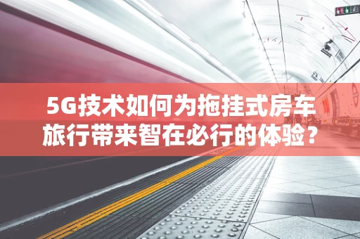 5G技术如何为拖挂式房车旅行带来智在必行的体验？