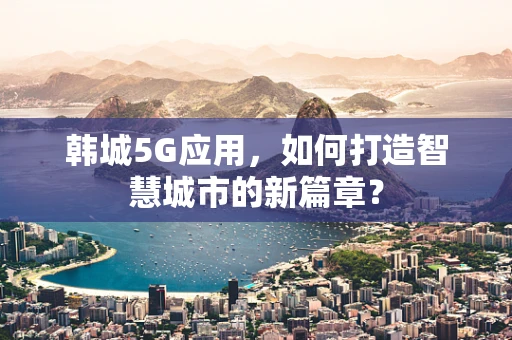 韩城5G应用，如何打造智慧城市的新篇章？