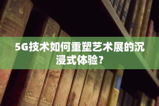 5G技术如何重塑艺术展的沉浸式体验？