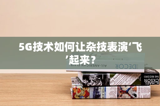 5G技术如何让杂技表演‘飞’起来？