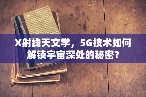 X射线天文学，5G技术如何解锁宇宙深处的秘密？