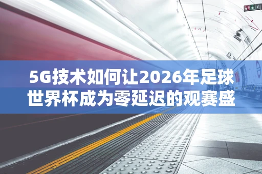 5G技术如何让2026年足球世界杯成为零延迟的观赛盛宴？