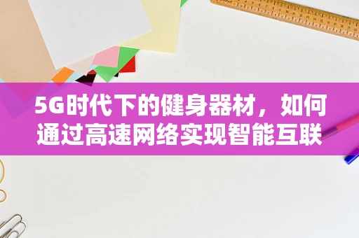 5G时代下的健身器材，如何通过高速网络实现智能互联与个性化训练？