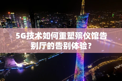 5G技术如何重塑殡仪馆告别厅的告别体验？