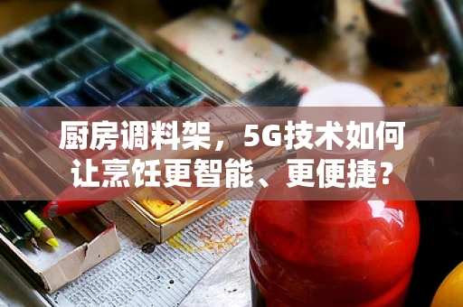 厨房调料架，5G技术如何让烹饪更智能、更便捷？