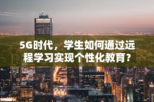 5G时代，学生如何通过远程学习实现个性化教育？