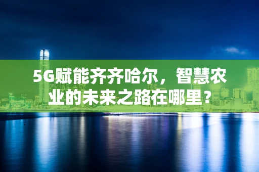 5G赋能齐齐哈尔，智慧农业的未来之路在哪里？