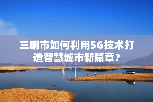 三明市如何利用5G技术打造智慧城市新篇章？