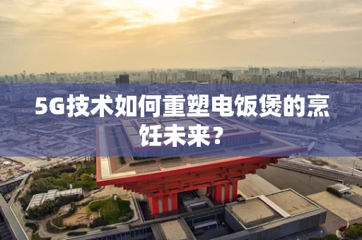 5G技术如何重塑电饭煲的烹饪未来？