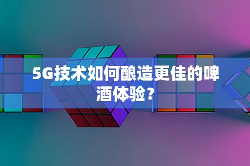 5G技术如何酿造更佳的啤酒体验？
