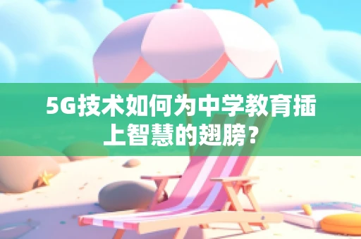 5G技术如何为中学教育插上智慧的翅膀？