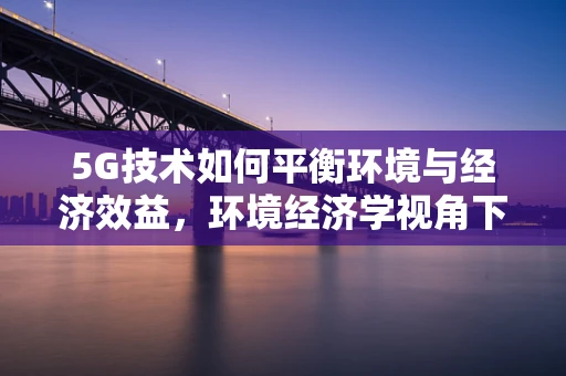 5G技术如何平衡环境与经济效益，环境经济学视角下的新挑战？