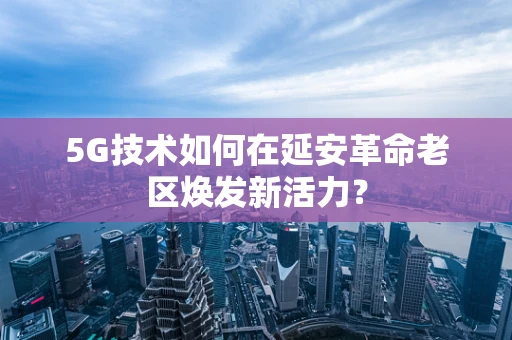 5G技术如何在延安革命老区焕发新活力？