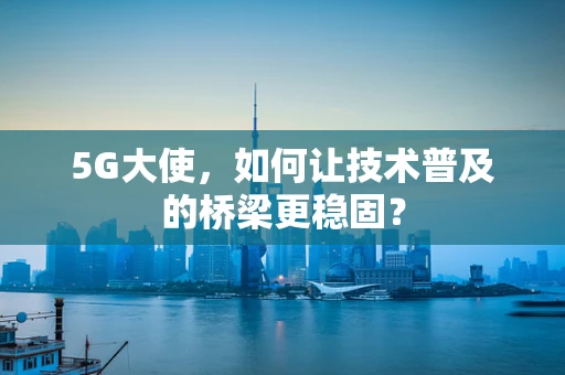 5G大使，如何让技术普及的桥梁更稳固？