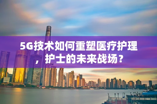 5G技术如何重塑医疗护理，护士的未来战场？