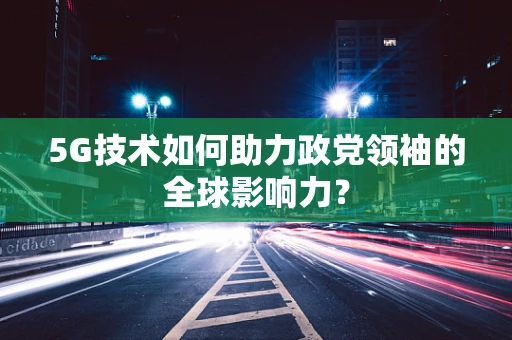 5G技术如何助力政党领袖的全球影响力？