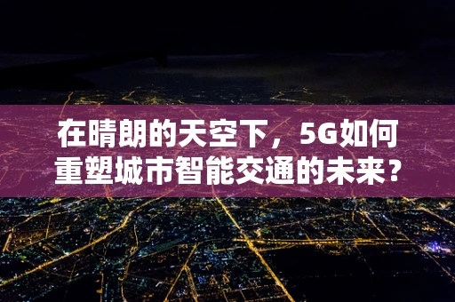 在晴朗的天空下，5G如何重塑城市智能交通的未来？