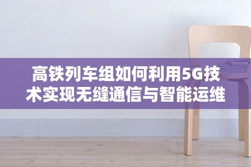 高铁列车组如何利用5G技术实现无缝通信与智能运维？