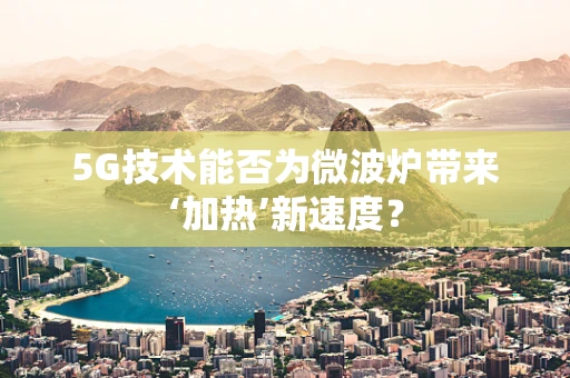 5G技术能否为微波炉带来‘加热’新速度？