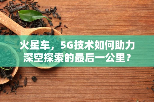火星车，5G技术如何助力深空探索的最后一公里？