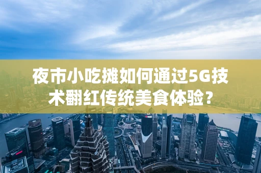 夜市小吃摊如何通过5G技术翻红传统美食体验？