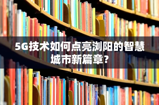 5G技术如何点亮浏阳的智慧城市新篇章？