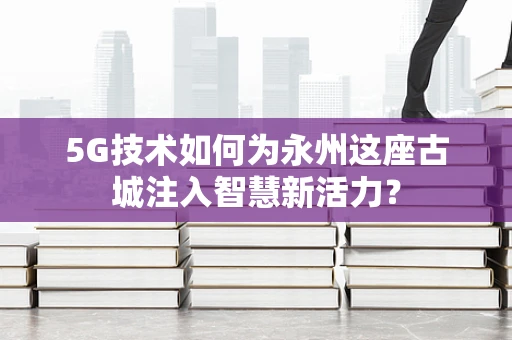 5G技术如何为永州这座古城注入智慧新活力？