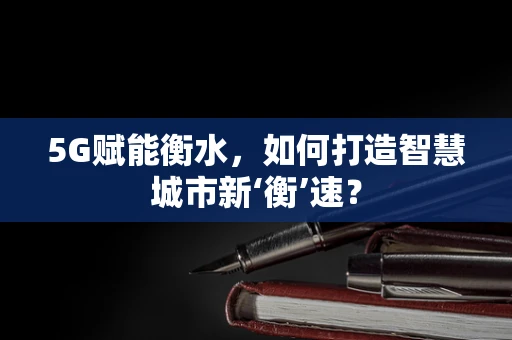 5G赋能衡水，如何打造智慧城市新‘衡’速？