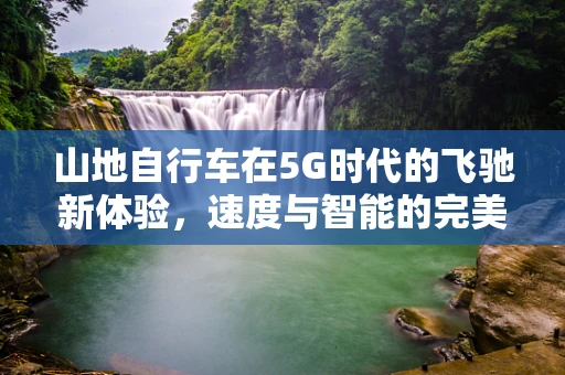 山地自行车在5G时代的飞驰新体验，速度与智能的完美融合