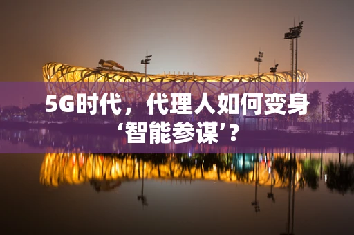 5G时代，代理人如何变身‘智能参谋’？