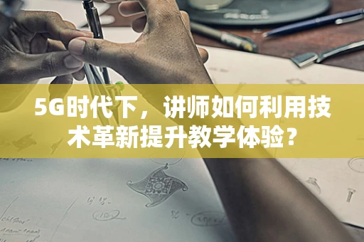 5G时代下，讲师如何利用技术革新提升教学体验？