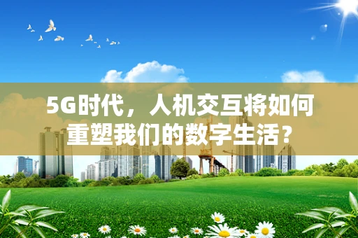 5G时代，人机交互将如何重塑我们的数字生活？