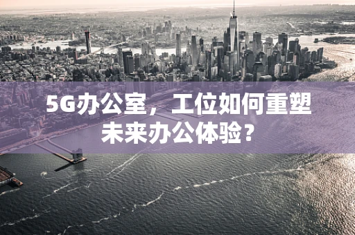 5G办公室，工位如何重塑未来办公体验？