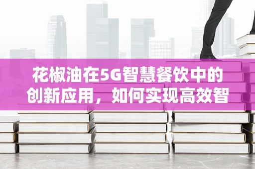 花椒油在5G智慧餐饮中的创新应用，如何实现高效智能调味？