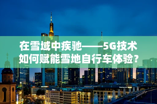在雪域中疾驰——5G技术如何赋能雪地自行车体验？