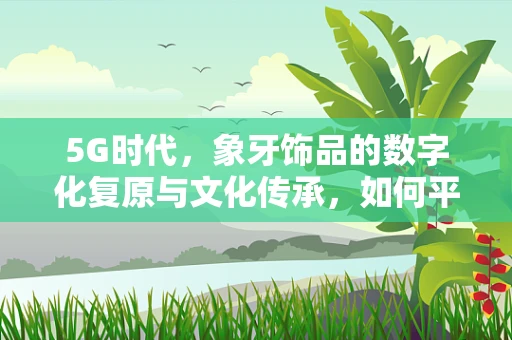 5G时代，象牙饰品的数字化复原与文化传承，如何平衡科技与自然之美？