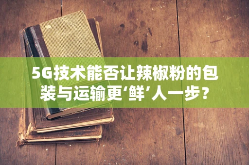 5G技术能否让辣椒粉的包装与运输更‘鲜’人一步？