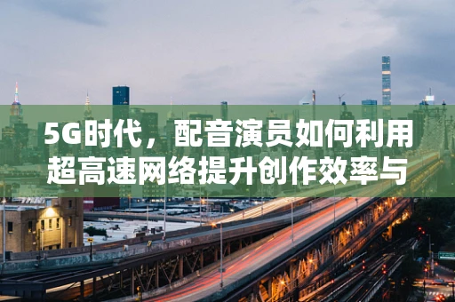 5G时代，配音演员如何利用超高速网络提升创作效率与质量？