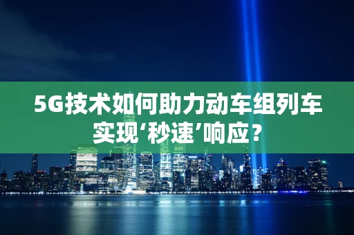 5G技术如何助力动车组列车实现‘秒速’响应？