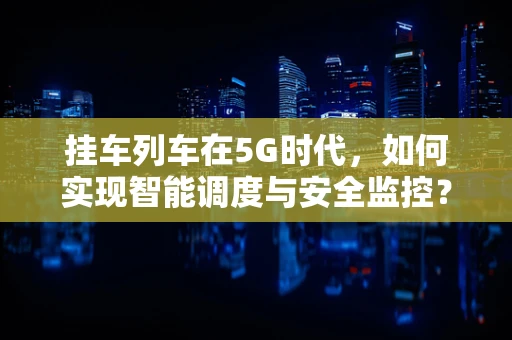 挂车列车在5G时代，如何实现智能调度与安全监控？